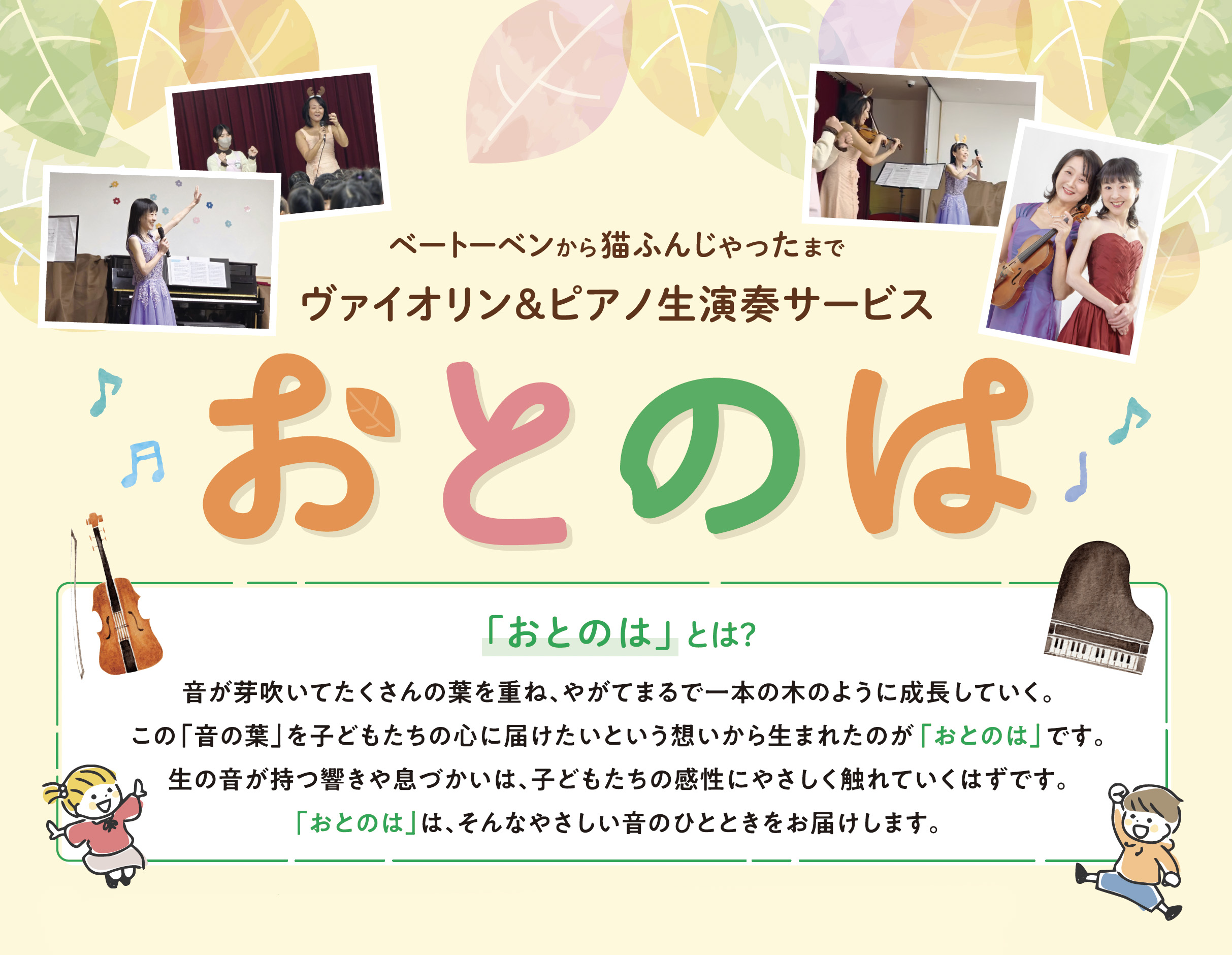 「おとのは」とは？
音が芽吹いてたくさんの葉を重ね、やがてまるで一本の木のように成長していく。この「音の葉」を子どもたちの心に届けたいという想いから生まれたのが「おとのは」です。生の音が持つ響きや息づかいは、子どもたちの感性にやさしく触れていくはずです。「おとのは」は、そんなやさしい音のひとときをお届けします。